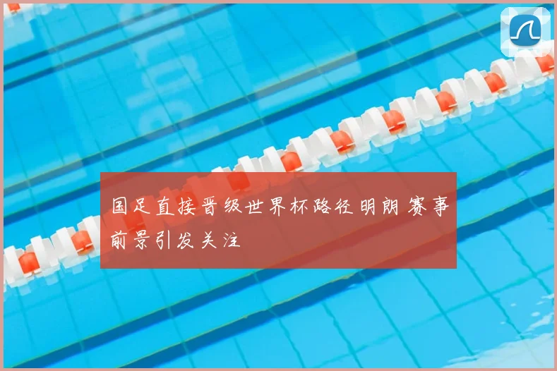 国足直接晋级世界杯路径明朗 赛事前景引发关注