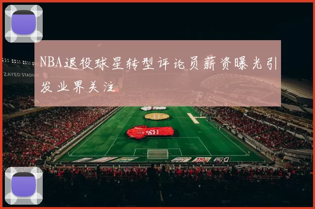 NBA退役球星转型评论员薪资曝光引发业界关注
