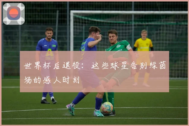 世界杯后退役：这些球星告别绿茵场的感人时刻