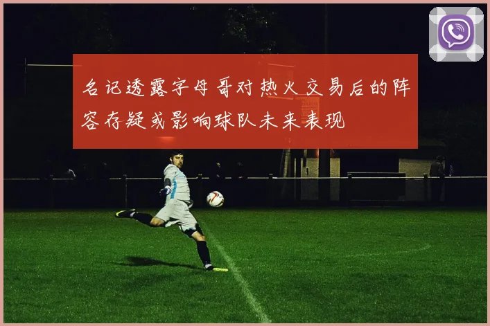 名记透露字母哥对热火交易后的阵容存疑或影响球队未来表现