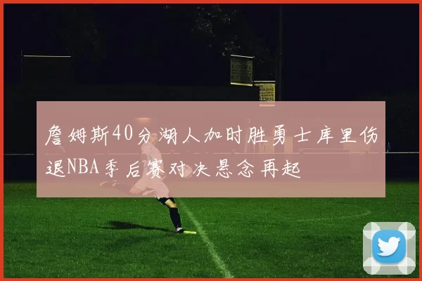 詹姆斯40分湖人加时胜勇士库里伤退NBA季后赛对决悬念再起