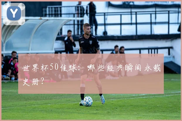 世界杯50佳球：哪些经典瞬间永载史册？