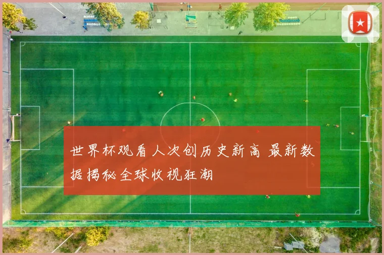 世界杯观看人次创历史新高 最新数据揭秘全球收视狂潮