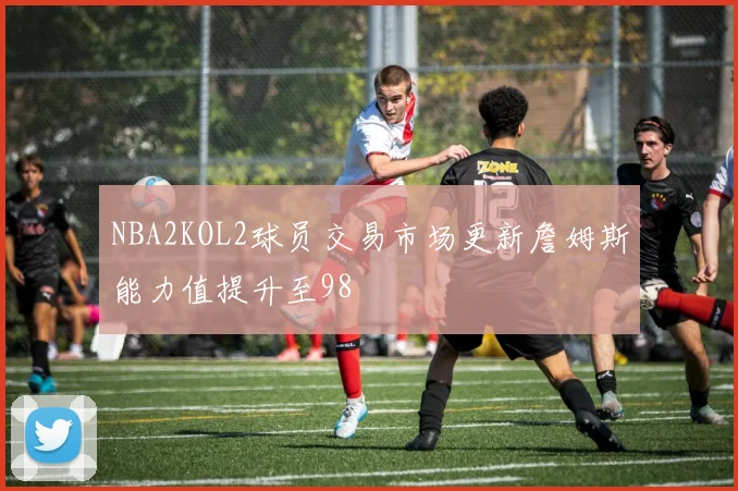 NBA2KOL2球员交易市场更新詹姆斯能力值提升至98