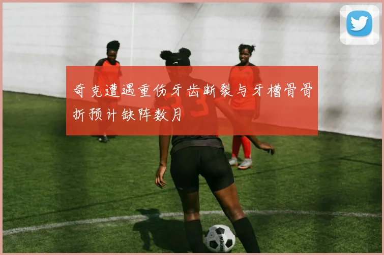 奇克遭遇重伤牙齿断裂与牙槽骨骨折预计缺阵数月