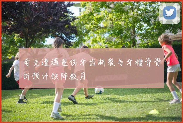 奇克遭遇重伤牙齿断裂与牙槽骨骨折预计缺阵数月