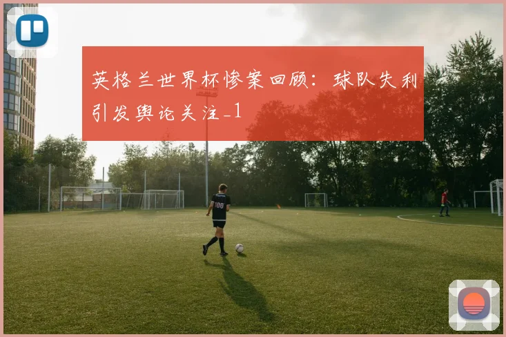 英格兰世界杯惨案回顾：球队失利引发舆论关注_1
