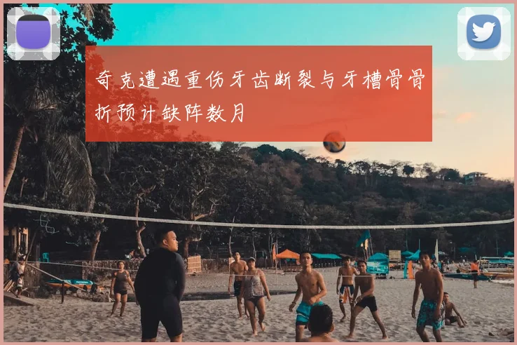 奇克遭遇重伤牙齿断裂与牙槽骨骨折预计缺阵数月