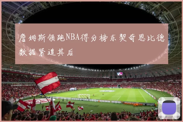 詹姆斯领跑NBA得分榜东契奇恩比德数据紧追其后
