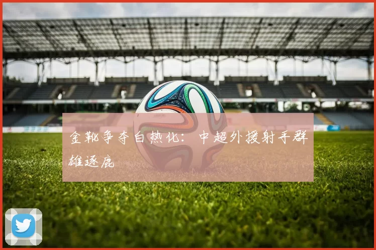 金靴争夺白热化：中超外援射手群雄逐鹿