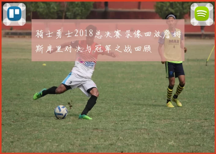 骑士勇士2018总决赛录像回放詹姆斯库里对决与冠军之战回顾