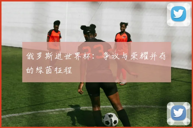 俄罗斯进世界杯:争议与荣耀并存的绿茵征程