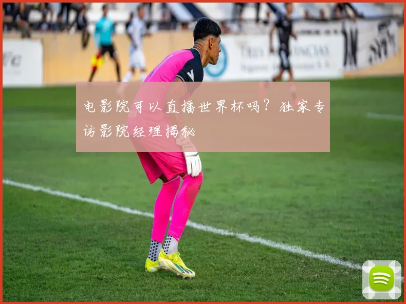 电影院可以直播世界杯吗？独家专访影院经理揭秘
