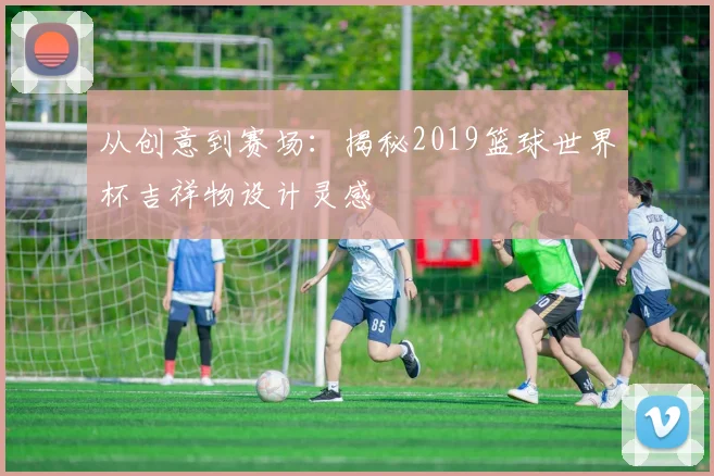 从创意到赛场：揭秘2019篮球世界杯吉祥物设计灵感