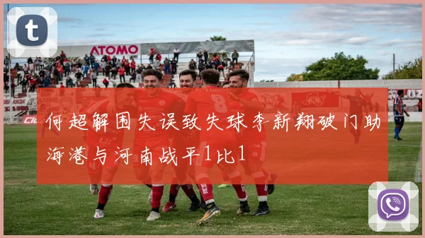 何超解围失误致失球李新翔破门助海港与河南战平1比1