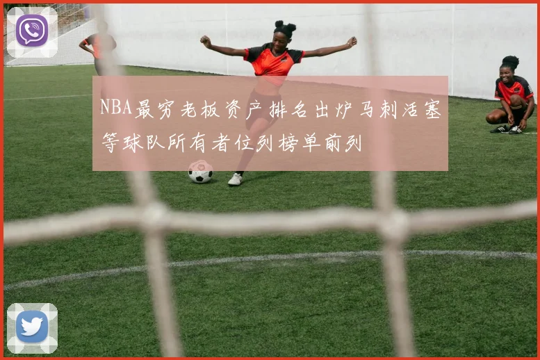 NBA最穷老板资产排名出炉马刺活塞等球队所有者位列榜单前列
