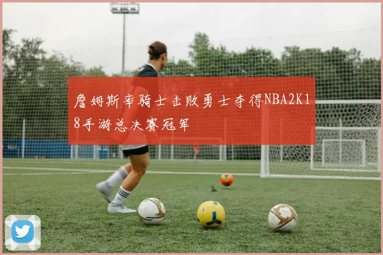 詹姆斯率骑士击败勇士夺得NBA2K18手游总决赛冠军