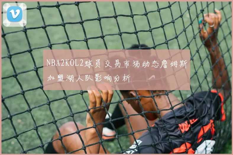 NBA2KOL2球员交易市场动态詹姆斯加盟湖人队影响分析