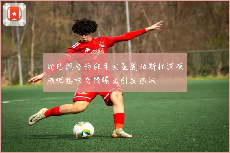 姆巴佩与西班牙女星爱珀斯托深夜酒吧接吻恋情曝光引发热议