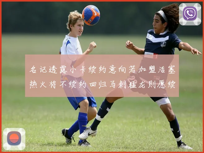 名记透露小卡续约意向若加盟活塞热火将不续约回归马刺猛龙则愿续约