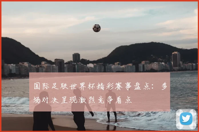 国际足联世界杯精彩赛事盘点:多场对决呈现激烈竞争看点
