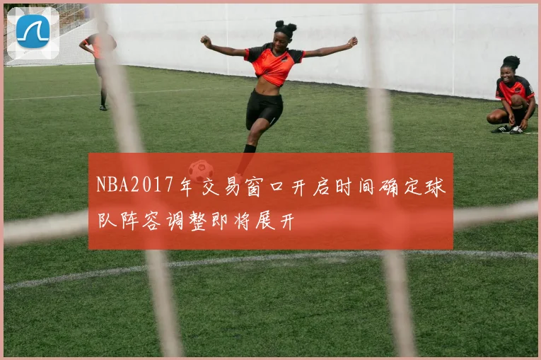 NBA2017年交易窗口开启时间确定球队阵容调整即将展开