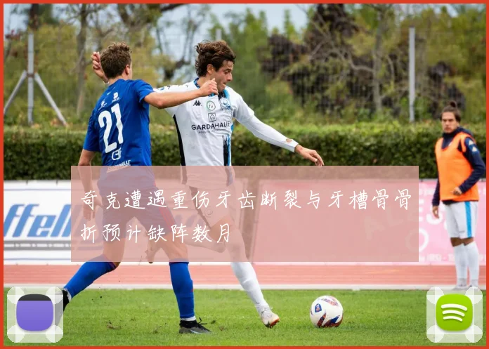 奇克遭遇重伤牙齿断裂与牙槽骨骨折预计缺阵数月
