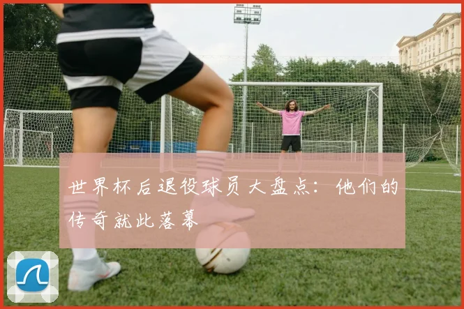 世界杯后退役球员大盘点:他们的传奇就此落幕
