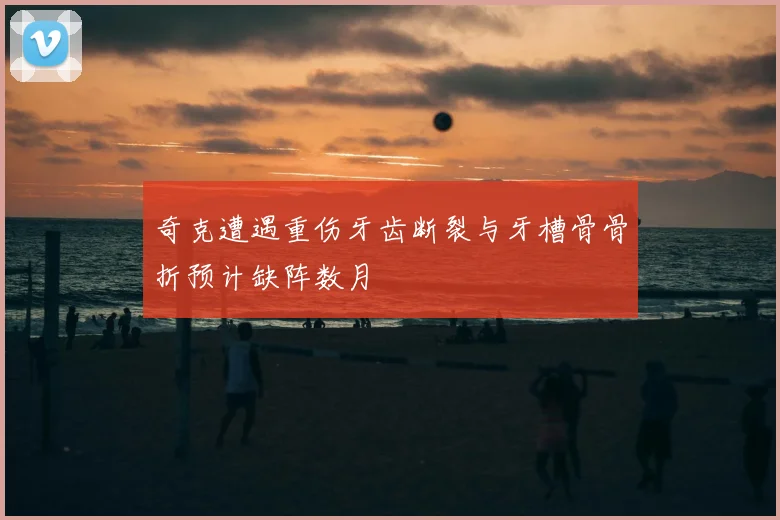 奇克遭遇重伤牙齿断裂与牙槽骨骨折预计缺阵数月