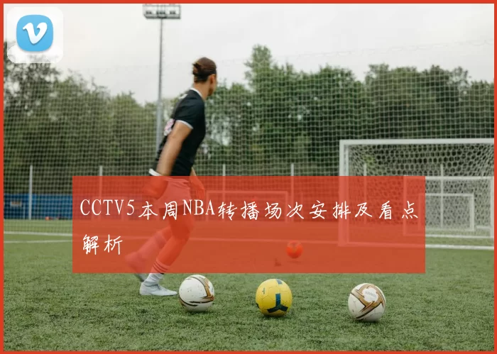 CCTV5本周NBA转播场次安排及看点解析