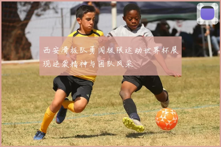 西安滑板队勇闯极限运动世界杯展现逆袭精神与团队风采