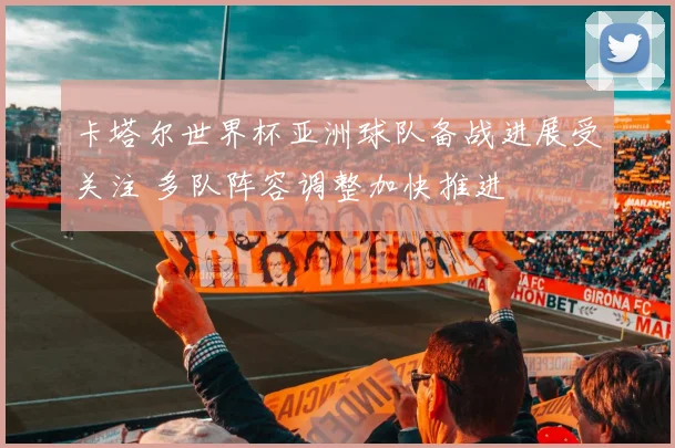 卡塔尔世界杯亚洲球队备战进展受关注 多队阵容调整加快推进