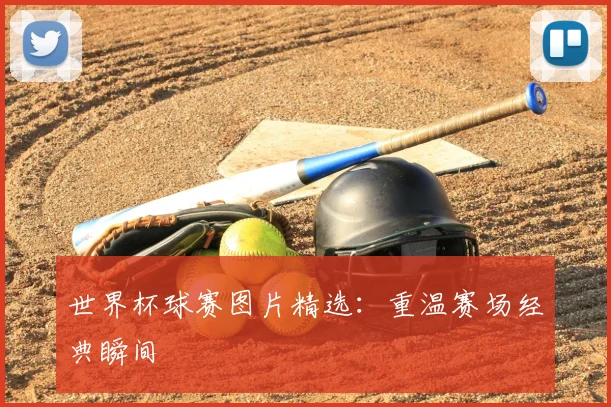 世界杯球赛图片精选：重温赛场经典瞬间