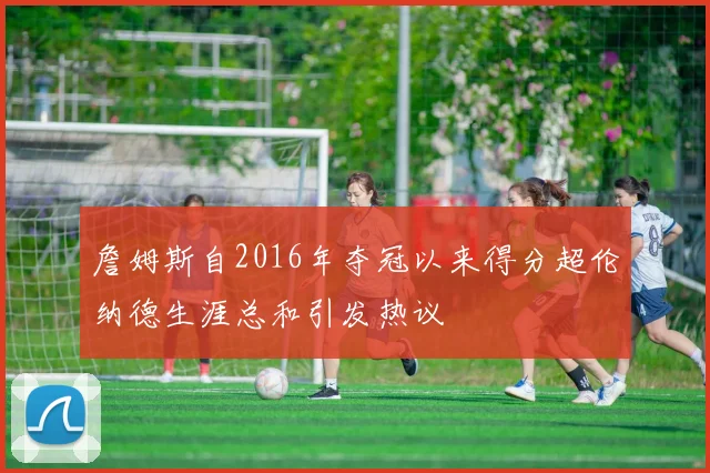詹姆斯自2016年夺冠以来得分超伦纳德生涯总和引发热议