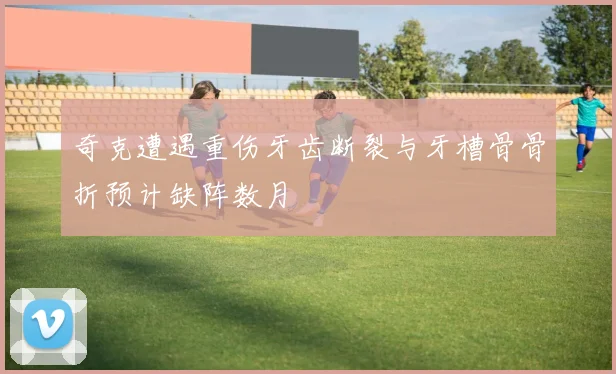 奇克遭遇重伤牙齿断裂与牙槽骨骨折预计缺阵数月
