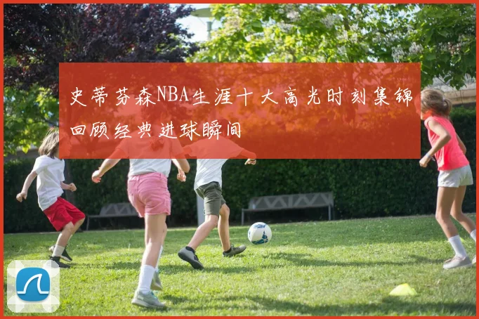 史蒂芬森NBA生涯十大高光时刻集锦回顾经典进球瞬间