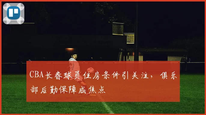 CBA长春球员住房条件引关注，俱乐部后勤保障成焦点