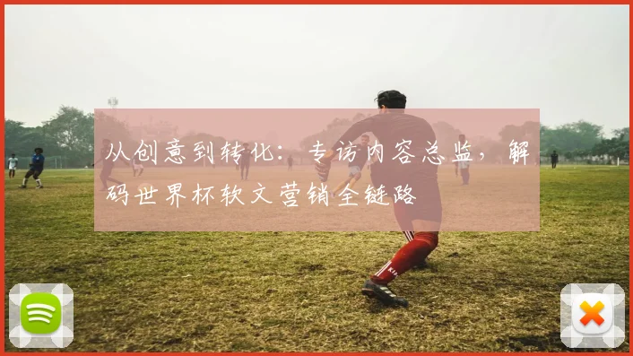 从创意到转化：专访内容总监，解码世界杯软文营销全链路