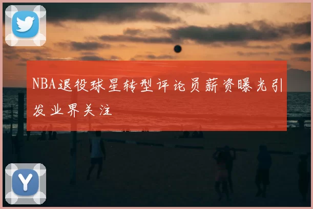 NBA退役球星转型评论员薪资曝光引发业界关注