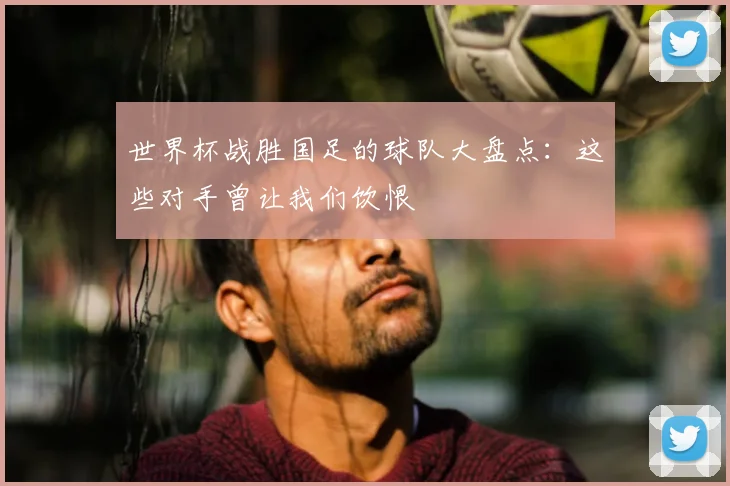 世界杯战胜国足的球队大盘点：这些对手曾让我们饮恨
