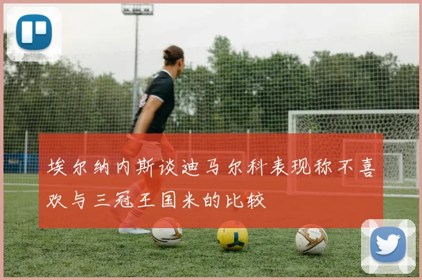 埃尔纳内斯谈迪马尔科表现称不喜欢与三冠王国米的比较