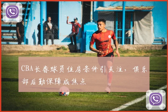 CBA长春球员住房条件引关注，俱乐部后勤保障成焦点