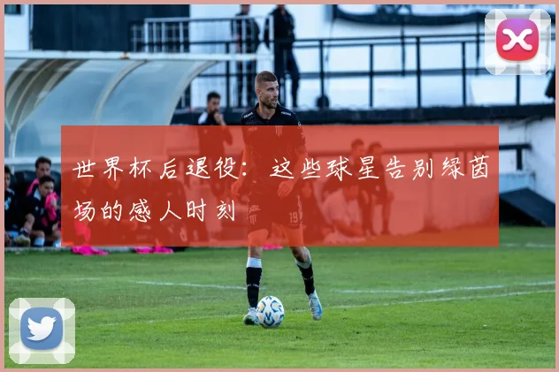 世界杯后退役：这些球星告别绿茵场的感人时刻