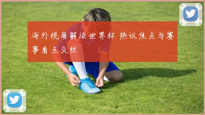 海外视角解读世界杯 热议焦点与赛事看点交织