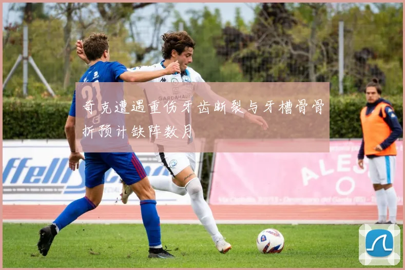 奇克遭遇重伤牙齿断裂与牙槽骨骨折预计缺阵数月
