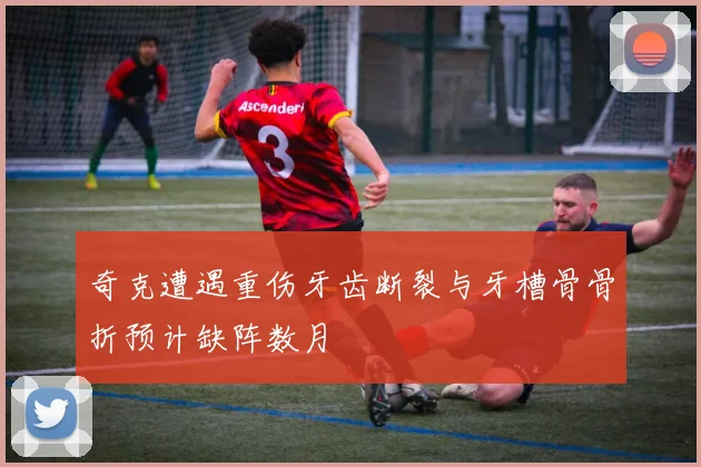 奇克遭遇重伤牙齿断裂与牙槽骨骨折预计缺阵数月