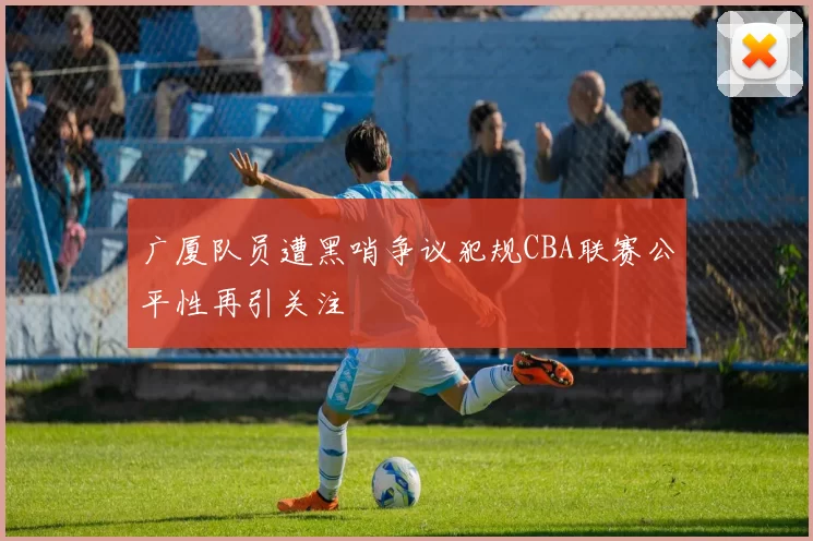 广厦队员遭黑哨争议犯规CBA联赛公平性再引关注