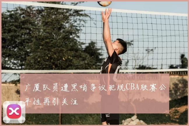 广厦队员遭黑哨争议犯规CBA联赛公平性再引关注