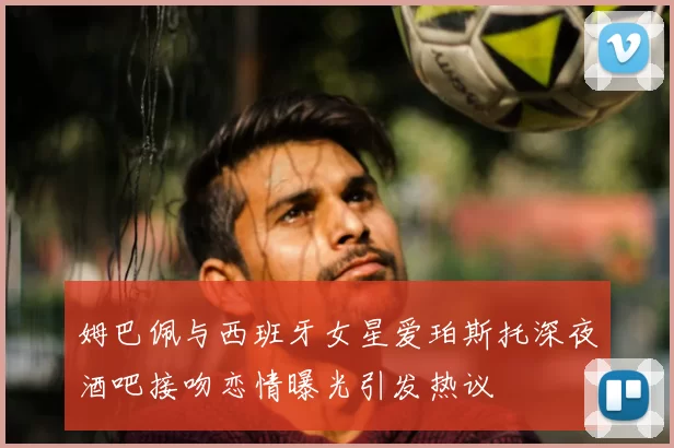 姆巴佩与西班牙女星爱珀斯托深夜酒吧接吻恋情曝光引发热议