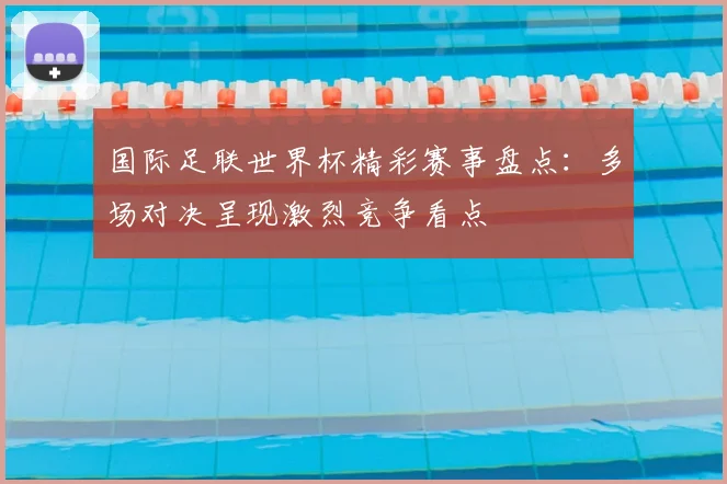 国际足联世界杯精彩赛事盘点:多场对决呈现激烈竞争看点